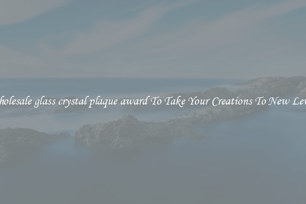 Wholesale glass crystal plaque award To Take Your Creations To New Levels