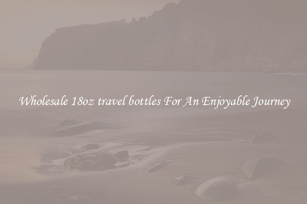 Wholesale 18oz travel bottles For An Enjoyable Journey